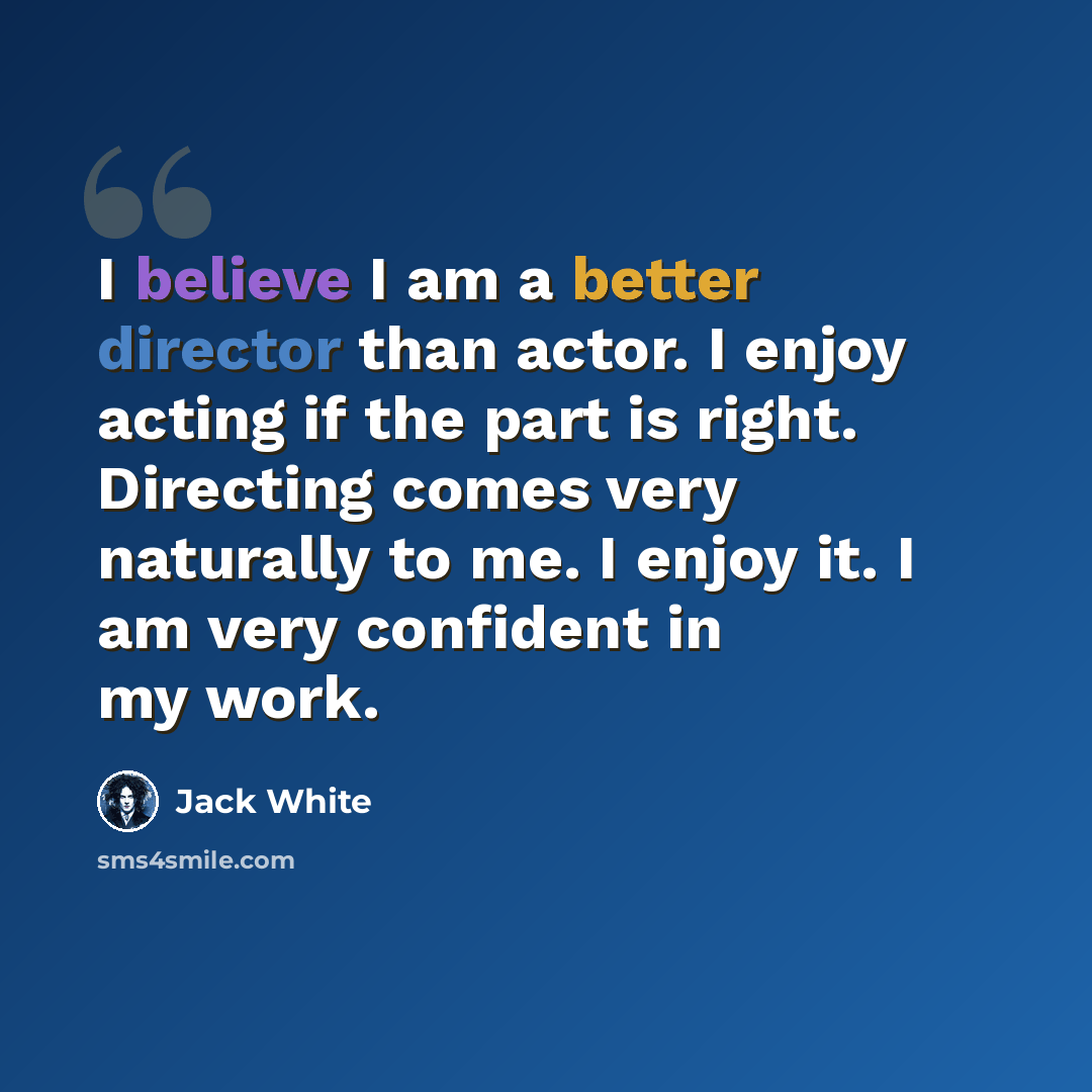 “I believe I am a better director than actor. I enjoy acting if the part is right. Directing comes very naturally to me. I enjoy it. I am very confident in my work.” quote by Jack White