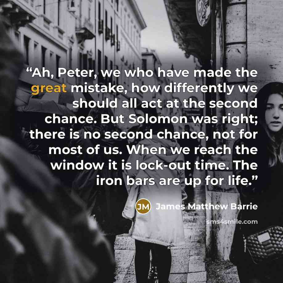 “Ah, Peter, we who have made the great mistake, how differently we should all act at the second chance. But Solomon was right; there is no second chance, not for most of us. When we reach the window it is lock-out time. The iron bars are up for life.” quote by James Matthew Barrie