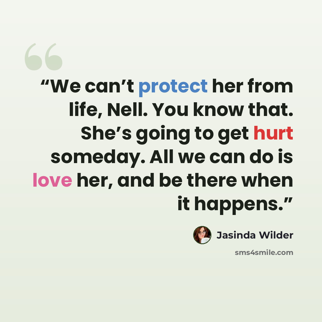 “We can’t protect her from life, Nell. You know that. She’s going to get hurt someday. All we can do is love her, and be there when it happens.” quote by Jasinda Wilder