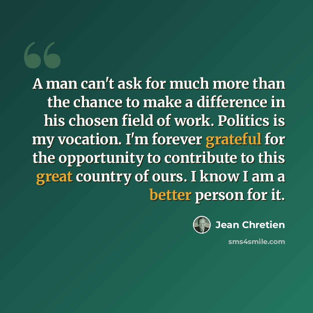 “A man can't ask for much more than the chance to make a difference in his chosen field of work. Politics is my vocation. I'm forever grateful for the opportunity to contribute to this great country of ours. I know I am a better person for it.” quote by Jean Chretien