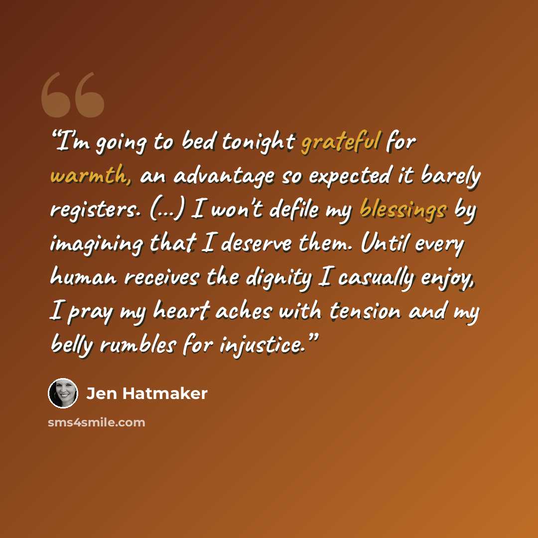 “I'm going to bed tonight grateful for warmth, an advantage so expected it barely registers. (…) I won't defile my blessings by imagining that I deserve them. Until every human receives the dignity I casually enjoy, I pray my heart aches with tension and my belly rumbles for injustice.” quote by Jen Hatmaker
