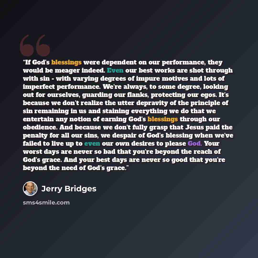 “If God's blessings were dependent on our performance, they would be meager indeed. Even our best works are shot through with sin - with varying degrees of impure motives and lots of imperfect performance. We're always, to some degree, looking out for ourselves, guarding our flanks, protecting our…” quote by Jerry Bridges