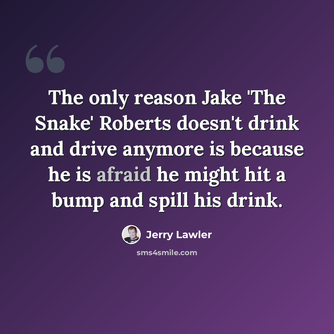 “The only reason Jake 'The Snake' Roberts doesn't drink and drive anymore is because he is afraid he might hit a bump and spill his drink.” quote by Jerry Lawler