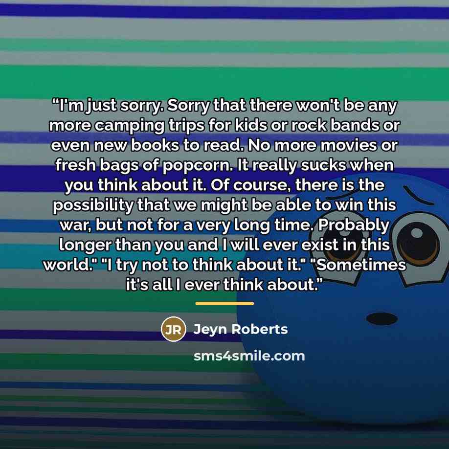 “I'm just sorry. Sorry that there won't be any more camping trips for kids or rock bands or even new books to read. No more movies or fresh bags of popcorn. It really sucks when you think about it. Of course, there is the possibility that we might be able to win this war, but not for a very long…” quote by Jeyn Roberts