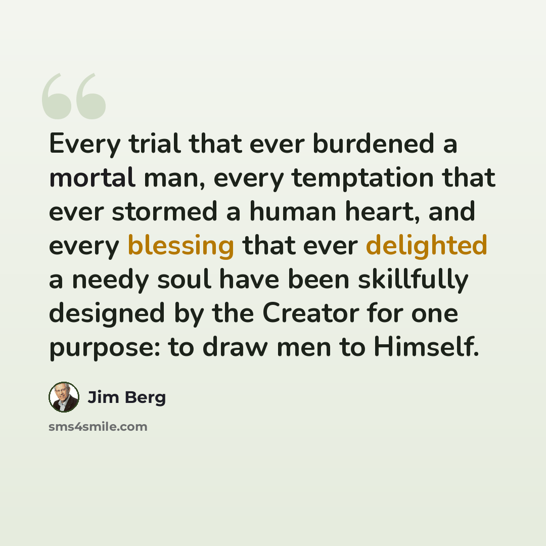 “Every trial that ever burdened a mortal man, every temptation that ever stormed a human heart, and every blessing that ever delighted a needy soul have been skillfully designed by the Creator for one purpose: to draw men to Himself.” quote by Jim Berg