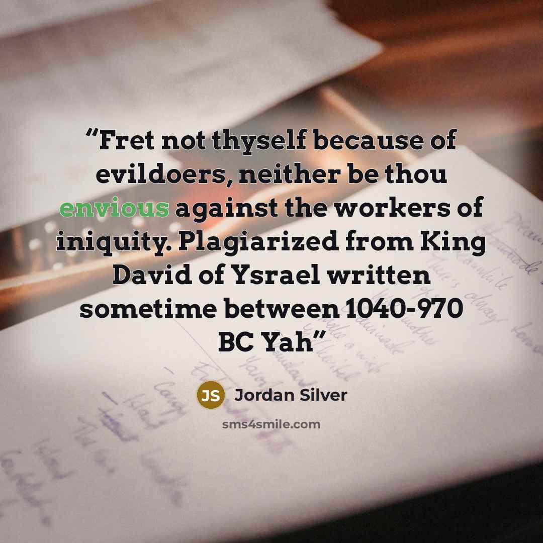 “Fret not thyself because of evildoers, neither be thou envious against the workers of iniquity. Plagiarized from King David of Ysrael written sometime between 1040-970 BC Yah” quote by Jordan Silver