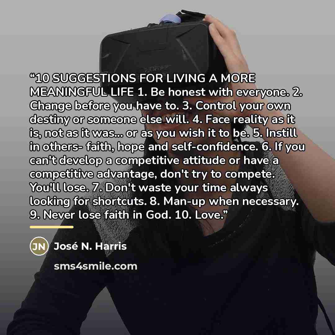 “‎10 SUGGESTIONS FOR LIVING A MORE MEANINGFUL LIFE 1. Be honest with everyone. 2. Change before you have to. 3. Control your own destiny or someone else will. 4. Face reality as it is, not as it was... or as you wish it to be. 5. Instill in others- faith, hope and self-confidence. 6. If you can't…” quote by José N. Harris