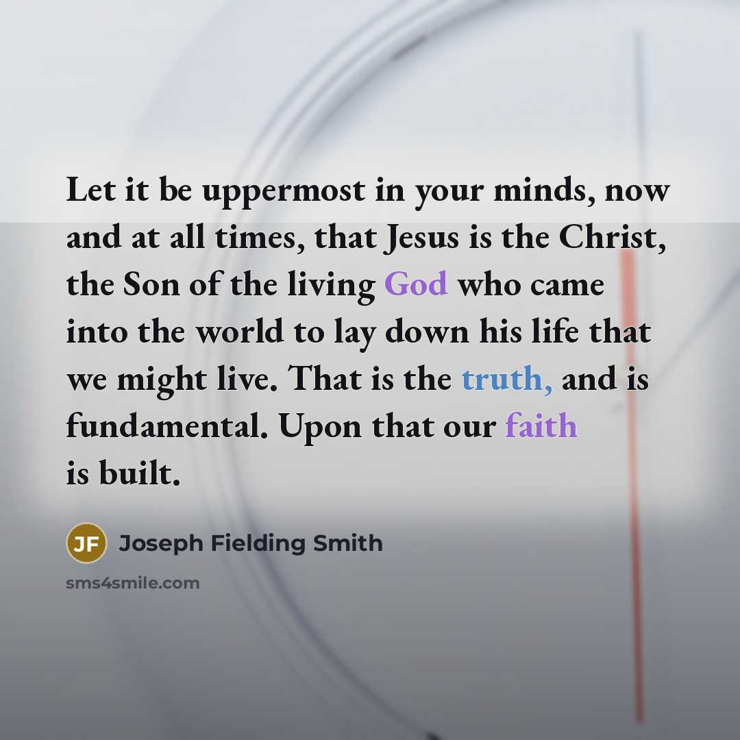 “Let it be uppermost in your minds, now and at all times, that Jesus is the Christ, the Son of the living God who came into the world to lay down his life that we might live. That is the truth, and is fundamental. Upon that our faith is built.” quote by Joseph Fielding Smith