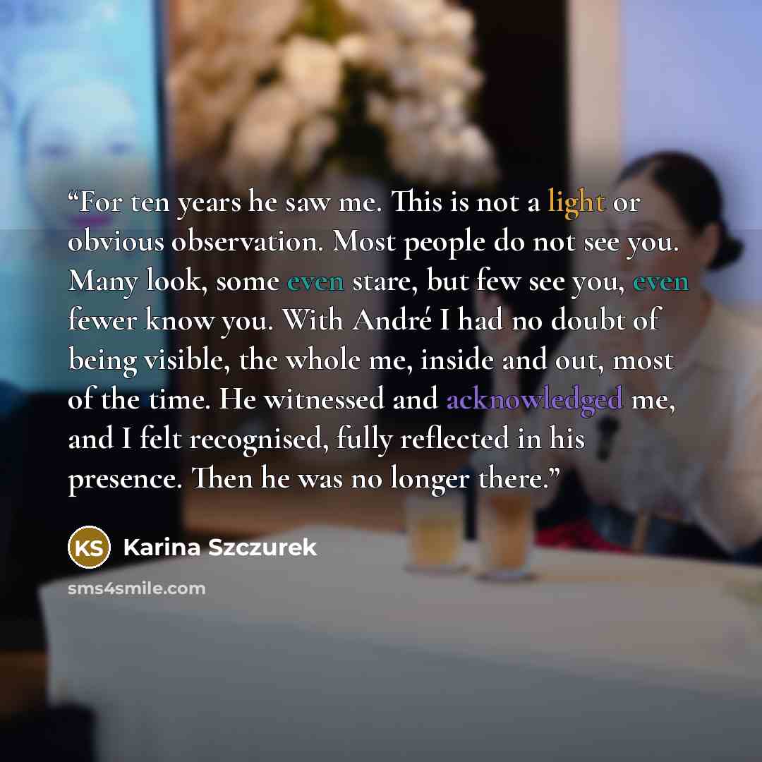 “For ten years he saw me. This is not a light or obvious observation. Most people do not see you. Many look, some even stare, but few see you, even fewer know you. With André I had no doubt of being visible, the whole me, inside and out, most of the time. He witnessed and acknowledged me, and I…” quote by Karina Szczurek