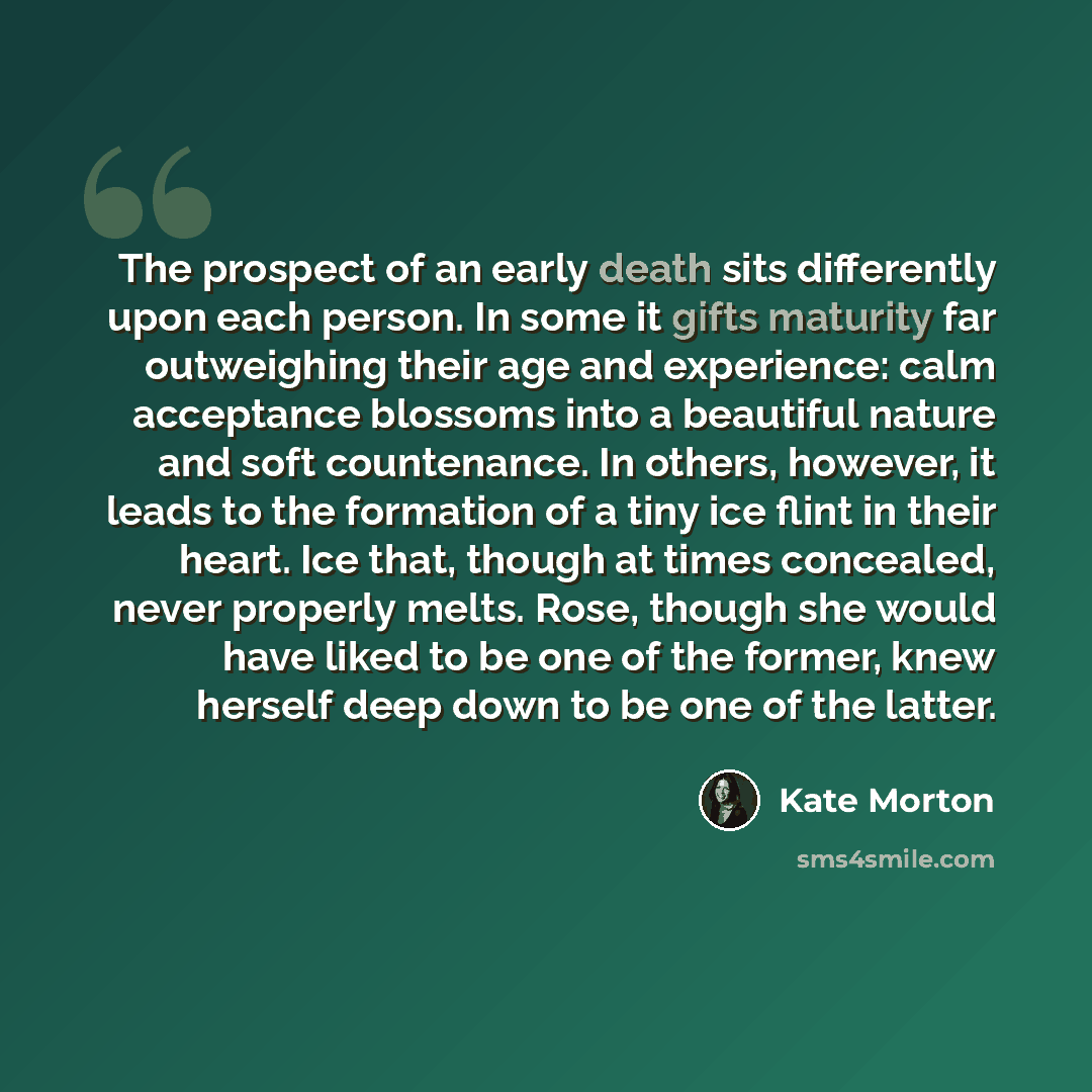 “The prospect of an early death sits differently upon each person. In some it gifts maturity far outweighing their age and experience: calm acceptance blossoms into a beautiful nature and soft countenance. In others, however, it leads to the formation of a tiny ice flint in their heart. Ice that…” quote by Kate Morton