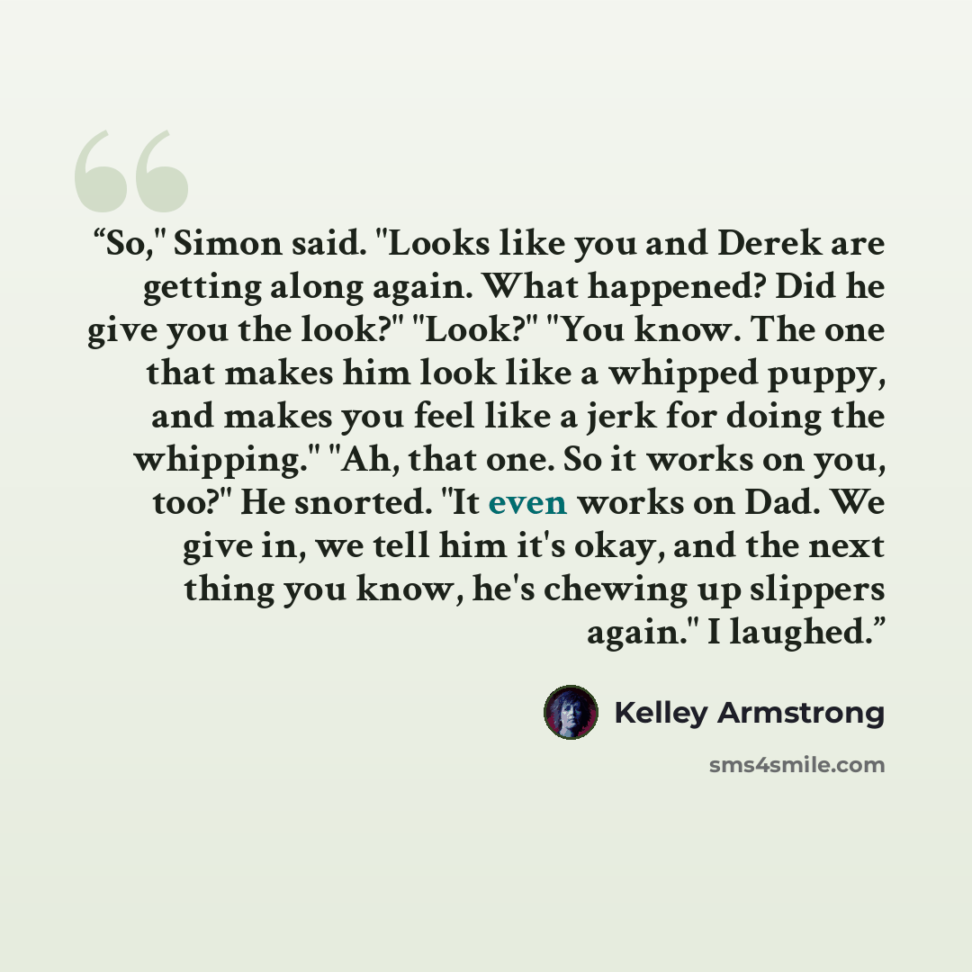 “So," Simon said. "Looks like you and Derek are getting along again. What happened? Did he give you the look?" "Look?" "You know. The one that makes him look like a whipped puppy, and makes you feel like a jerk for doing the whipping." "Ah, that one. So it works on you, too?" He snorted. "It even…” quote by Kelley Armstrong