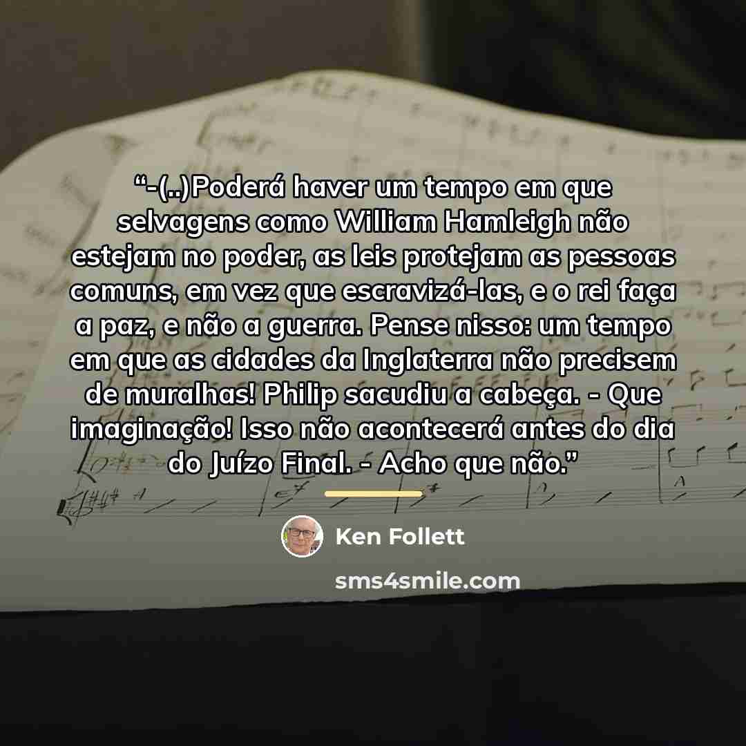 “-(..)Poderá haver um tempo em que selvagens como William Hamleigh não estejam no poder, as leis protejam as pessoas comuns, em vez que escravizá-las, e o rei faça a paz, e não a guerra. Pense nisso: um tempo em que as cidades da Inglaterra não precisem de muralhas! Philip sacudiu a cabeça. - Que…” quote by Ken Follett