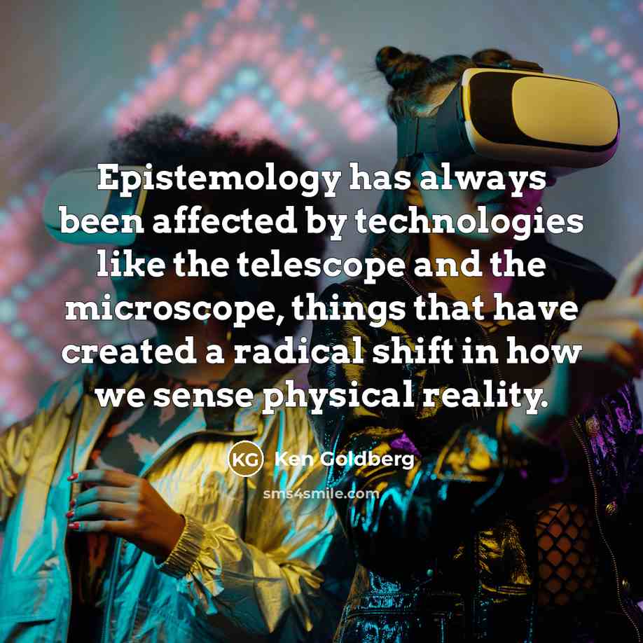 “Epistemology has always been affected by technologies like the telescope and the microscope, things that have created a radical shift in how we sense physical reality.” quote by Ken Goldberg