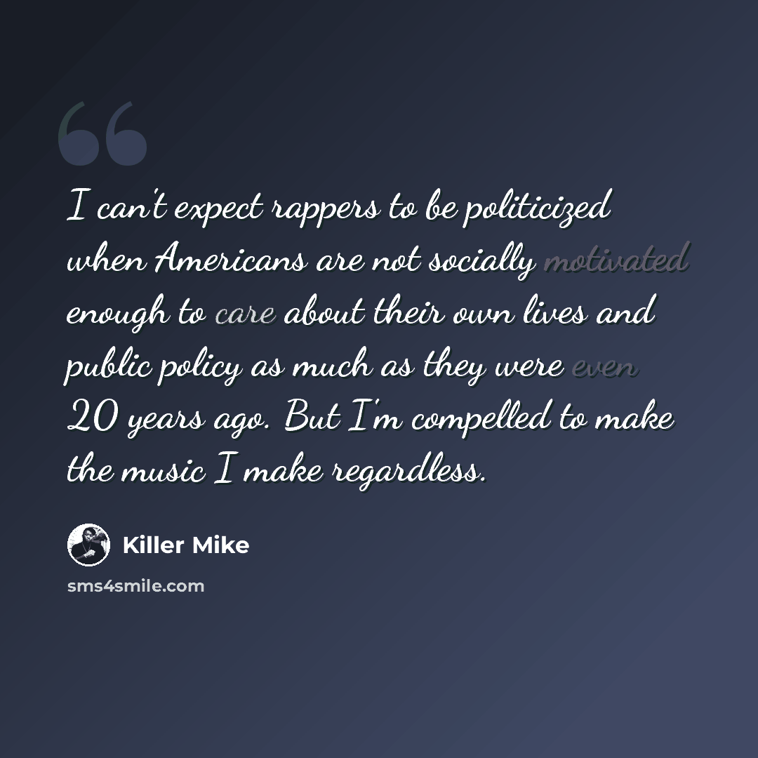 “I can't expect rappers to be politicized when Americans are not socially motivated enough to care about their own lives and public policy as much as they were even 20 years ago. But I'm compelled to make the music I make regardless.” quote by Killer Mike
