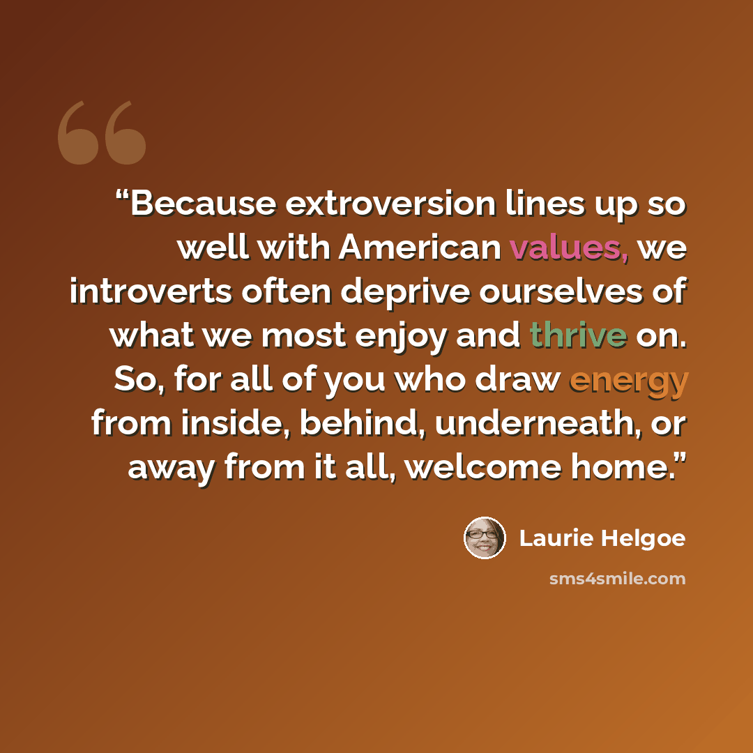 “Because extroversion lines up so well with American values, we introverts often deprive ourselves of what we most enjoy and thrive on. So, for all of you who draw energy from inside, behind, underneath, or away from it all, welcome home.” quote by Laurie Helgoe