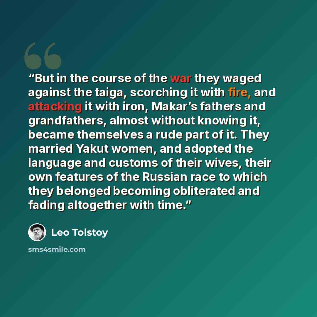 “But in the course of the war they waged against the taiga, scorching it with fire, and attacking it with iron, Makar’s fathers and grandfathers, almost without knowing it, became themselves a rude part of it. They married Yakut women, and adopted the language and customs of their wives, their own…” quote by Leo Tolstoy