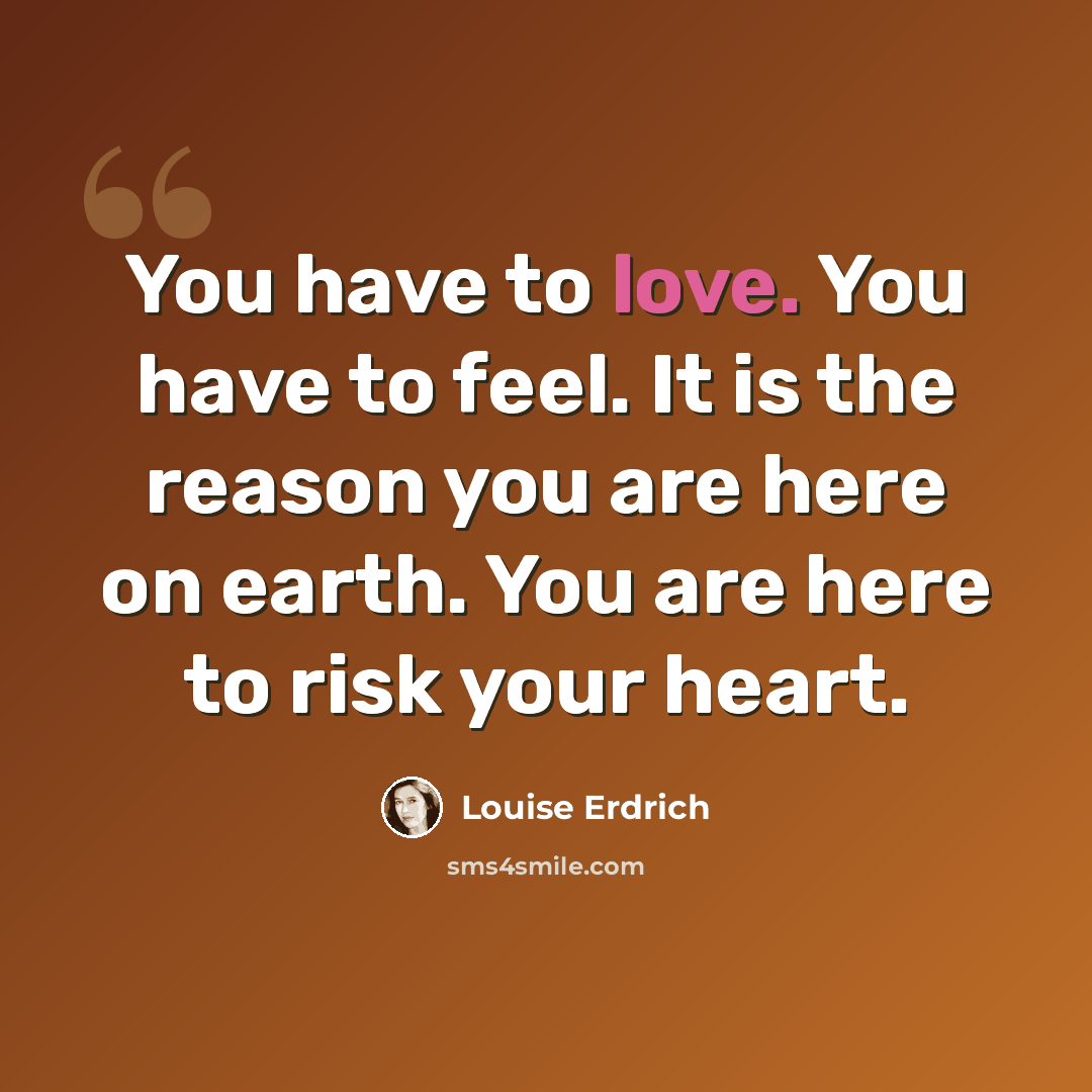 “You have to love. You have to feel. It is the reason you are here on earth. You are here to risk your heart.” quote by Louise Erdrich