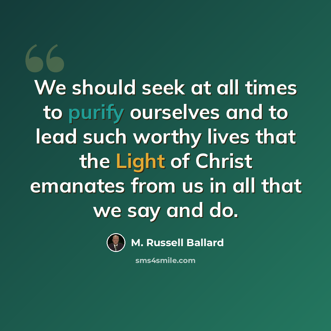 “We should seek at all times to purify ourselves and to lead such worthy lives that the Light of Christ emanates from us in all that we say and do.” quote by M. Russell Ballard