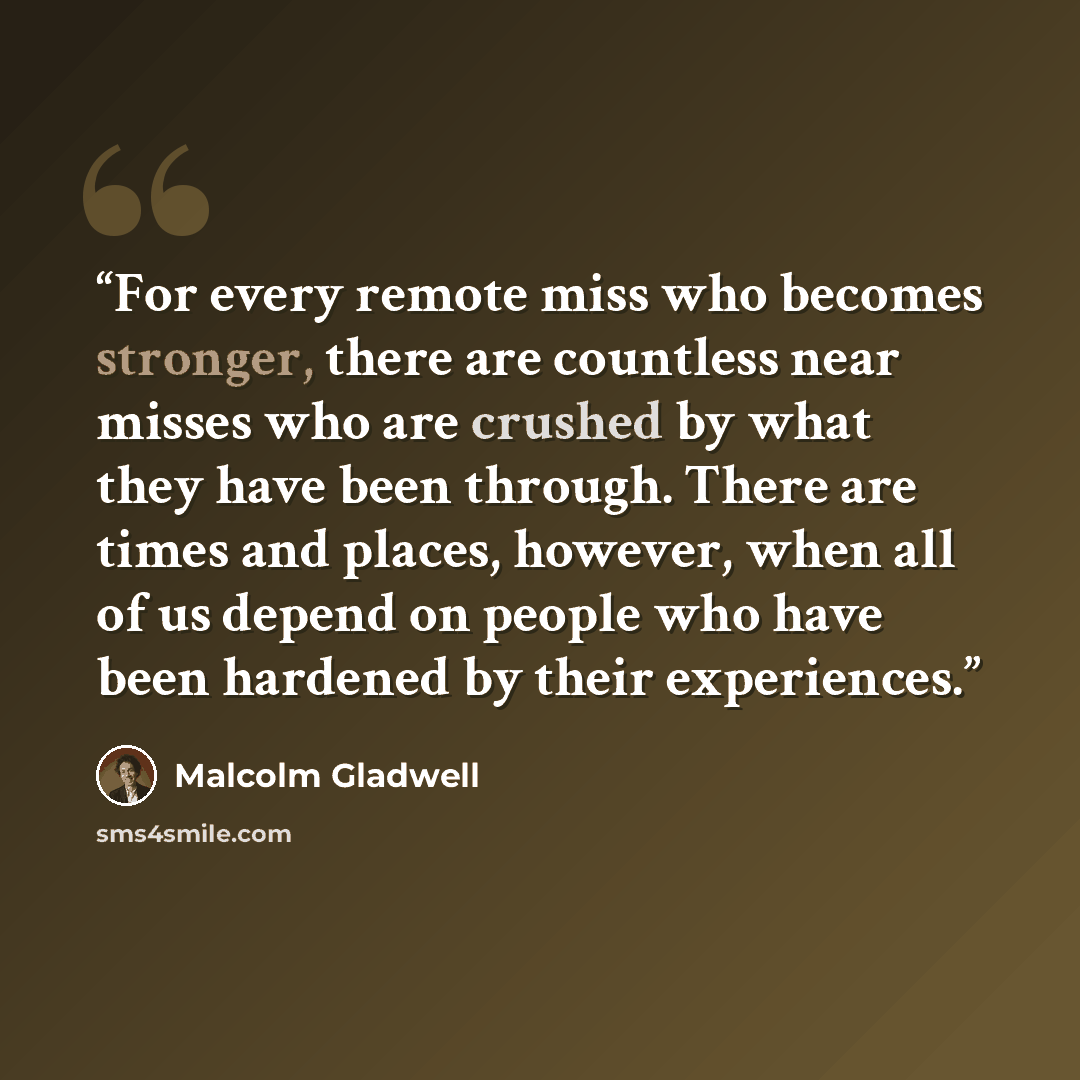 “For every remote miss who becomes stronger, there are countless near misses who are crushed by what they have been through. There are times and places, however, when all of us depend on people who have been hardened by their experiences.” quote by Malcolm Gladwell