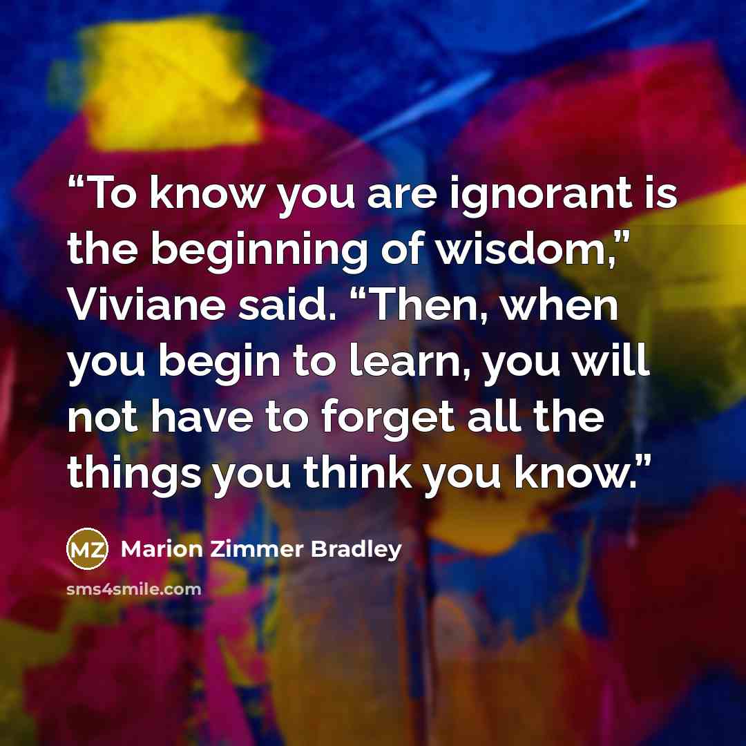 “To know you are ignorant is the beginning of wisdom,” Viviane said. “Then, when you begin to learn, you will not have to forget all the things you think you know.” quote by Marion Zimmer Bradley