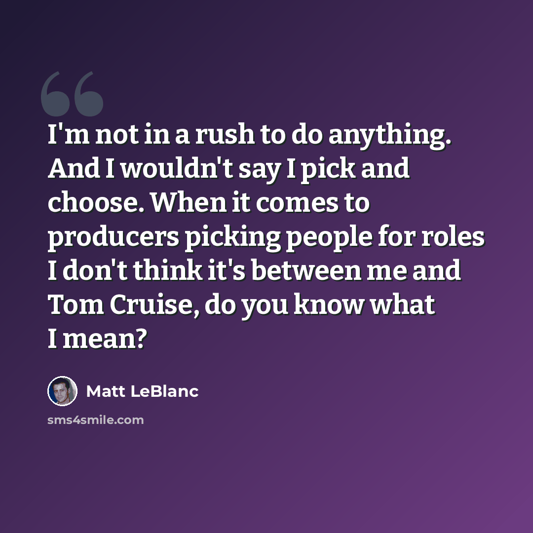 “I'm not in a rush to do anything. And I wouldn't say I pick and choose. When it comes to producers picking people for roles I don't think it's between me and Tom Cruise, do you know what I mean?” quote by Matt LeBlanc