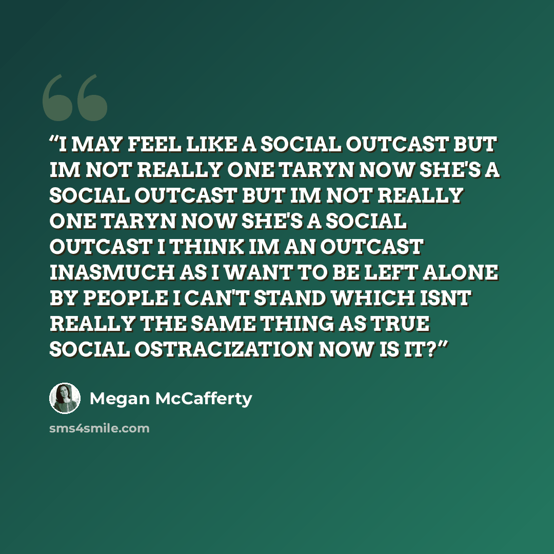 “I MAY FEEL LIKE A SOCIAL OUTCAST BUT IM NOT REALLY ONE TARYN NOW SHE'S A SOCIAL OUTCAST BUT IM NOT REALLY ONE TARYN NOW SHE'S A SOCIAL OUTCAST I THINK IM AN OUTCAST INASMUCH AS I WANT TO BE LEFT ALONE BY PEOPLE I CAN'T STAND WHICH ISNT REALLY THE SAME THING AS TRUE SOCIAL OSTRACIZATION NOW IS IT?” quote by Megan McCafferty
