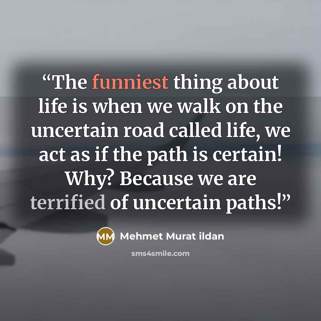 “The funniest thing about life is when we walk on the uncertain road called life, we act as if the path is certain! Why? Because we are terrified of uncertain paths!” quote by Mehmet Murat ildan