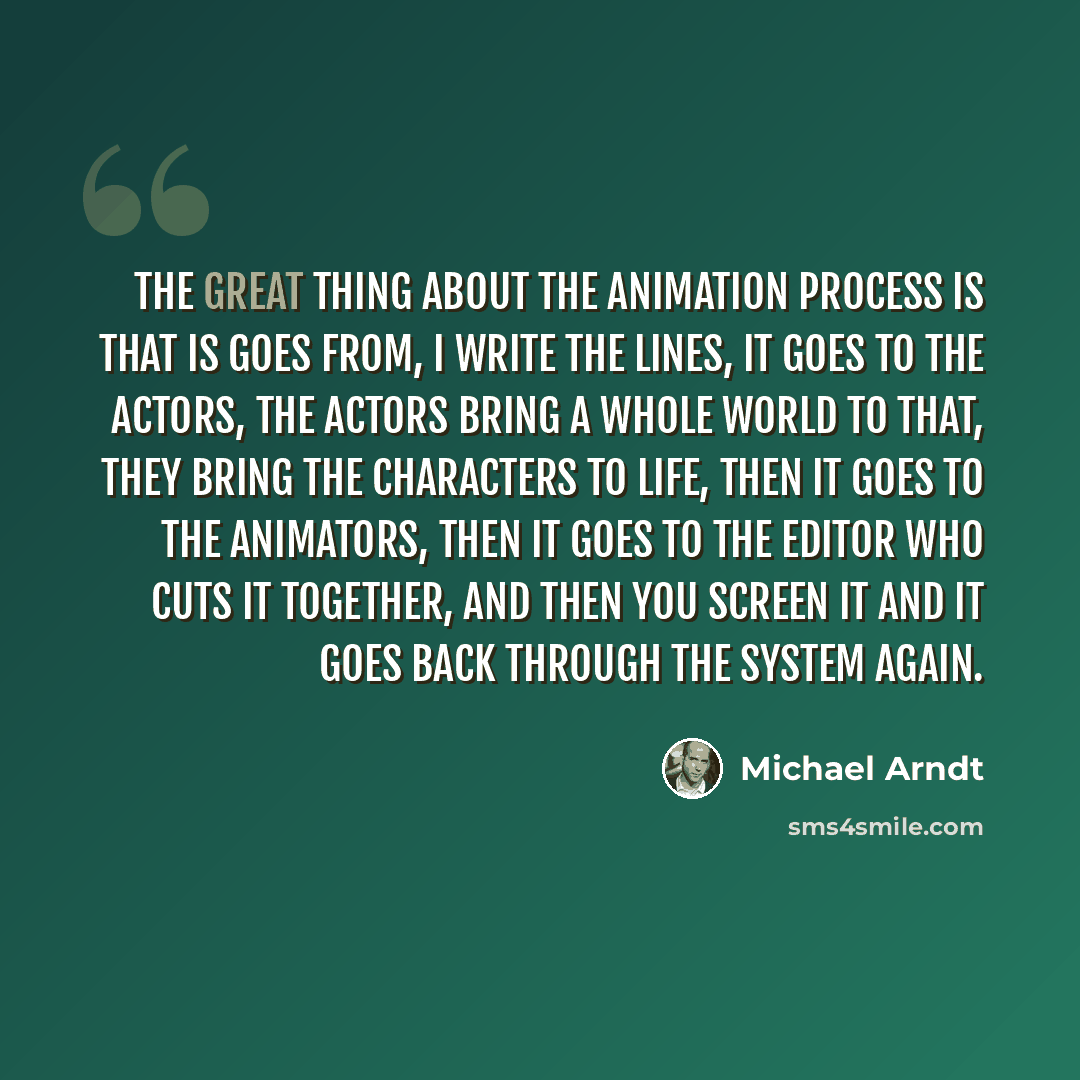 “The great thing about the animation process is that is goes from, I write the lines, it goes to the actors, the actors bring a whole world to that, they bring the characters to life, then it goes to the animators, then it goes to the editor who cuts it together, and then you screen it and it goes…” quote by Michael Arndt
