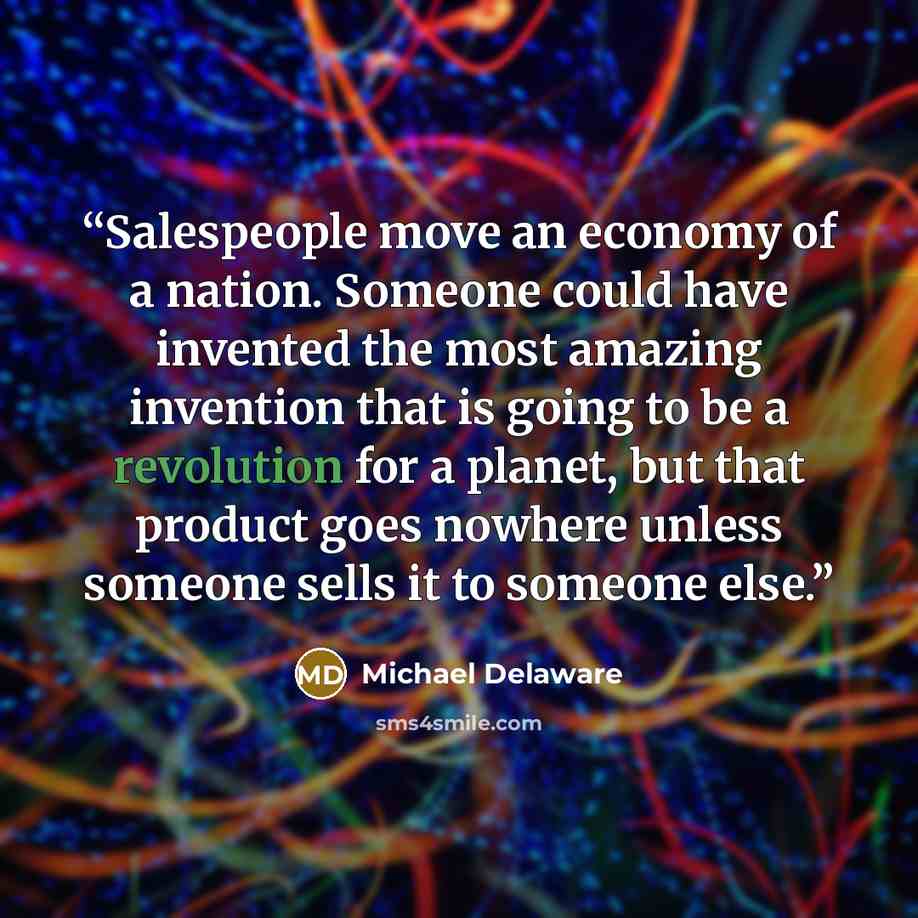 “Salespeople move an economy of a nation. Someone could have invented the most amazing invention that is going to be a revolution for a planet, but that product goes nowhere unless someone sells it to someone else.” quote by Michael Delaware