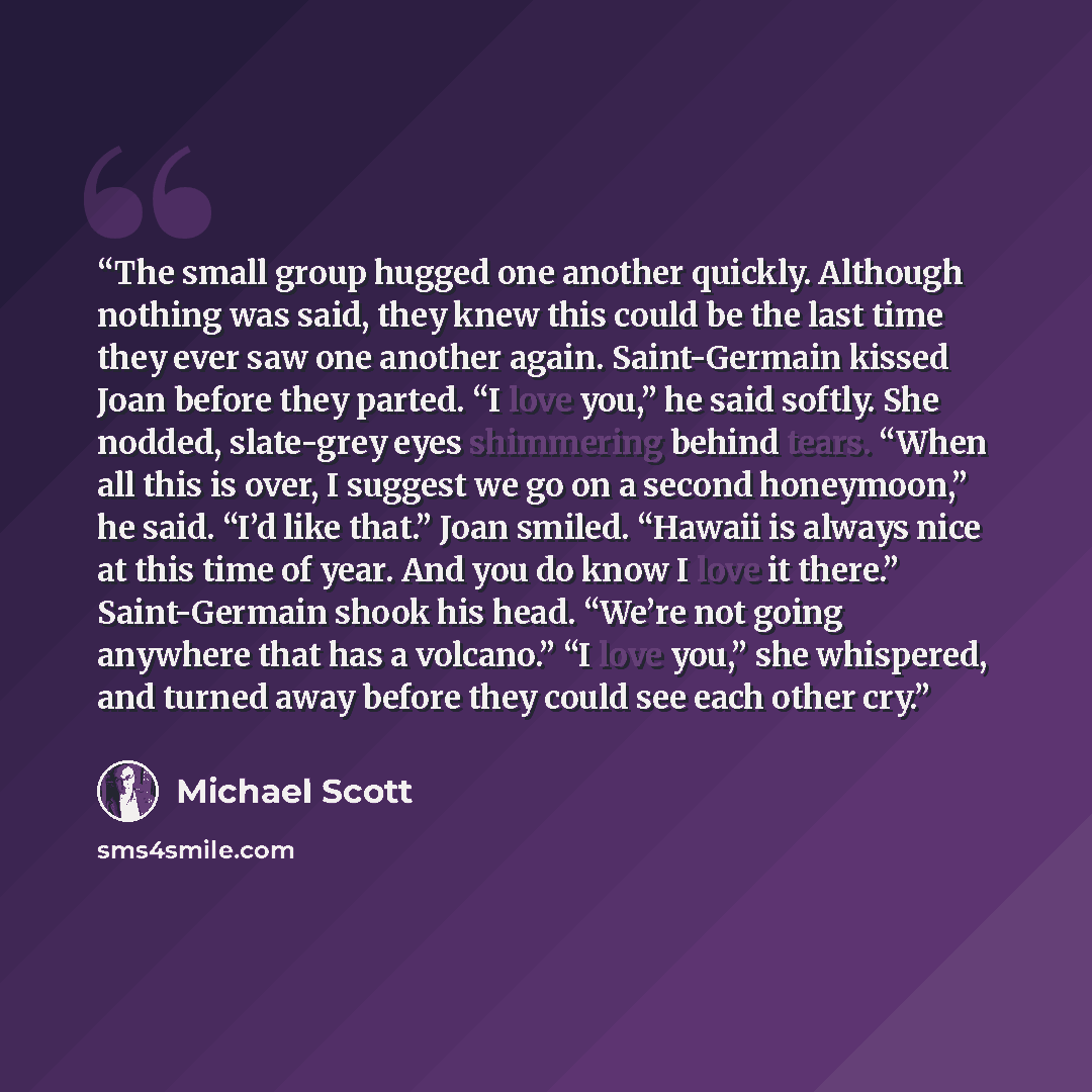 “The small group hugged one another quickly. Although nothing was said, they knew this could be the last time they ever saw one another again. Saint-Germain kissed Joan before they parted. “I love you,” he said softly. She nodded, slate-grey eyes shimmering behind tears. “When all this is over, I…” quote by Michael Scott