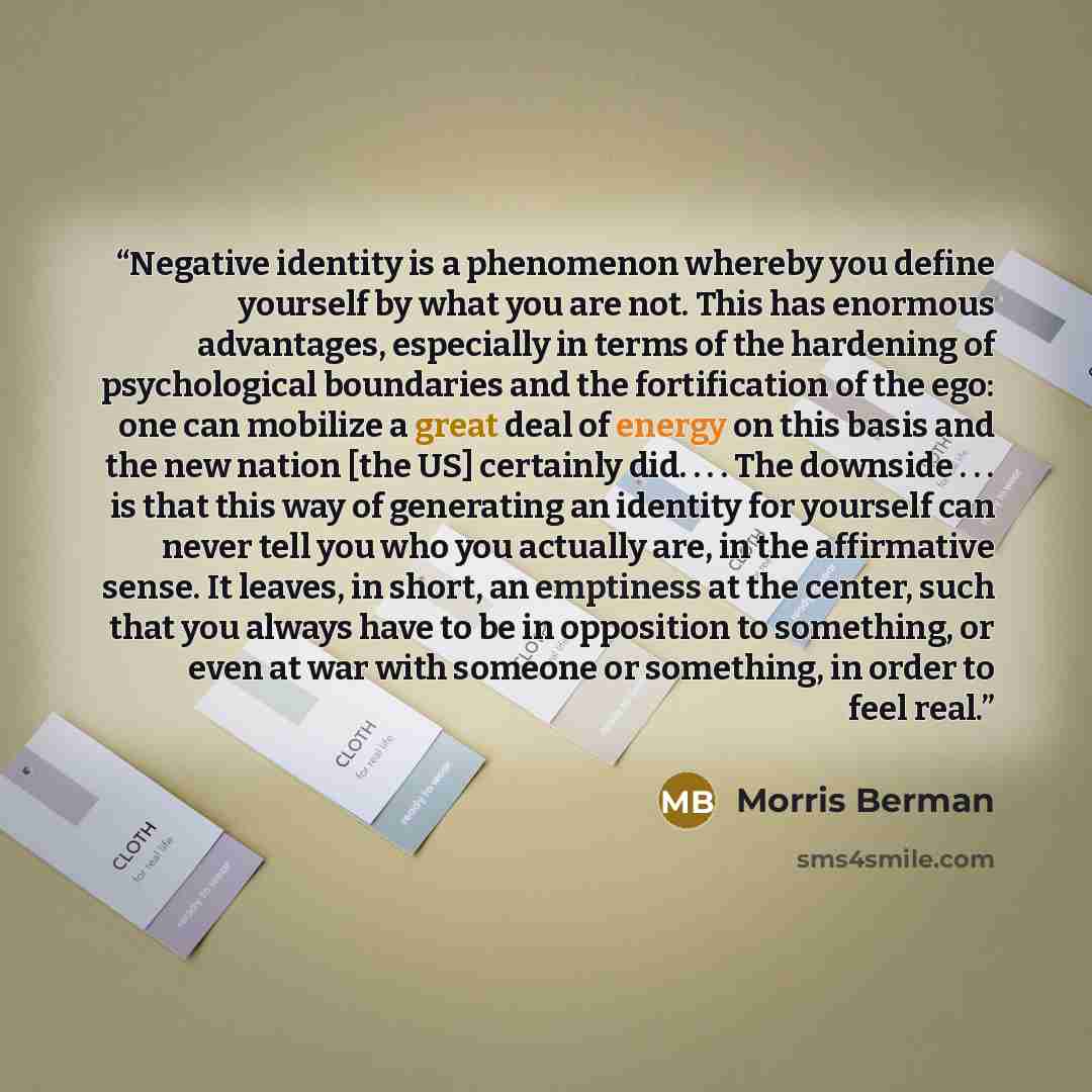 “Negative identity is a phenomenon whereby you define yourself by what you are not. This has enormous advantages, especially in terms of the hardening of psychological boundaries and the fortification of the ego: one can mobilize a great deal of energy on this basis and the new nation [the US]…” quote by Morris Berman