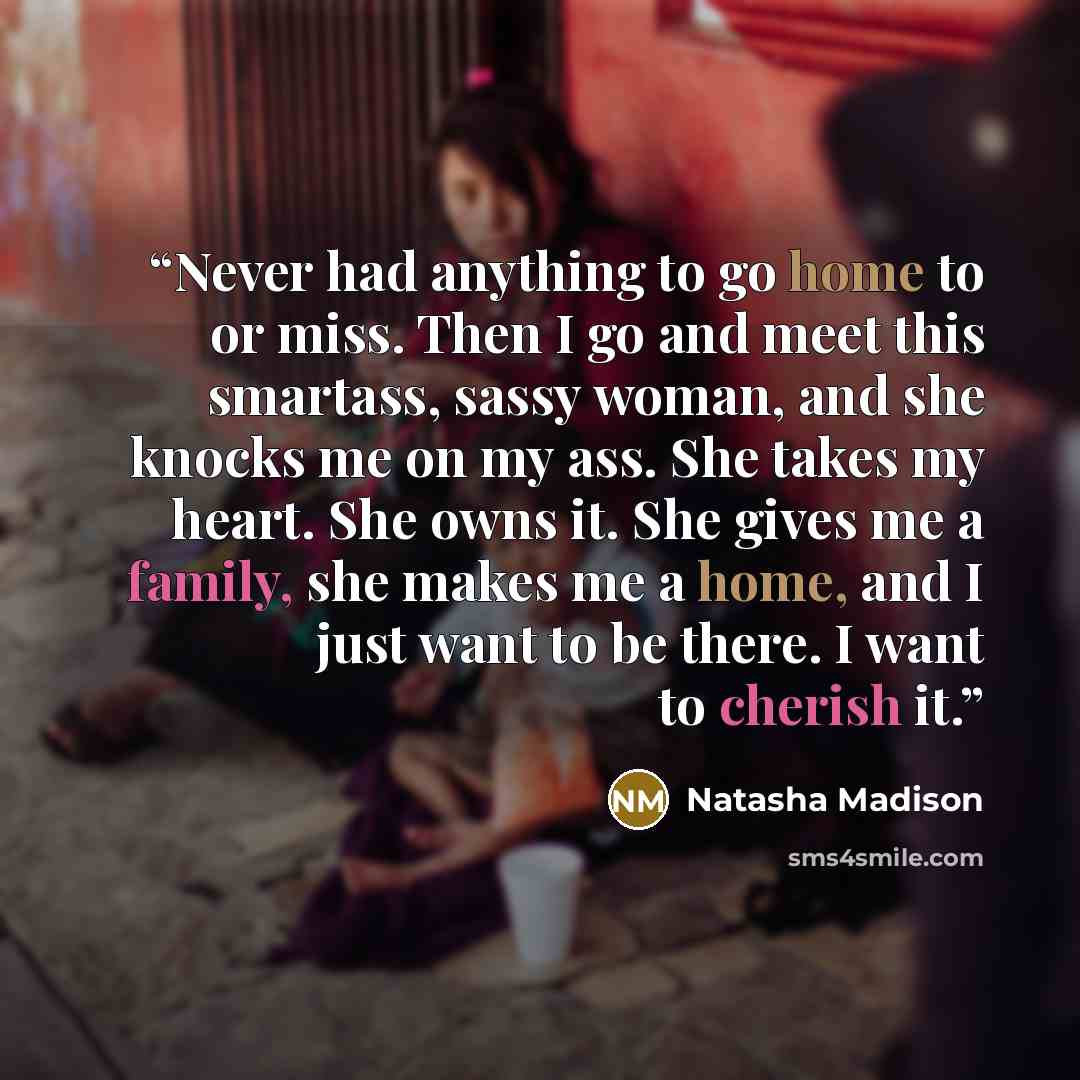 “Never had anything to go home to or miss. Then I go and meet this smartass, sassy woman, and she knocks me on my ass. She takes my heart. She owns it. She gives me a family, she makes me a home, and I just want to be there. I want to cherish it.” quote by Natasha Madison