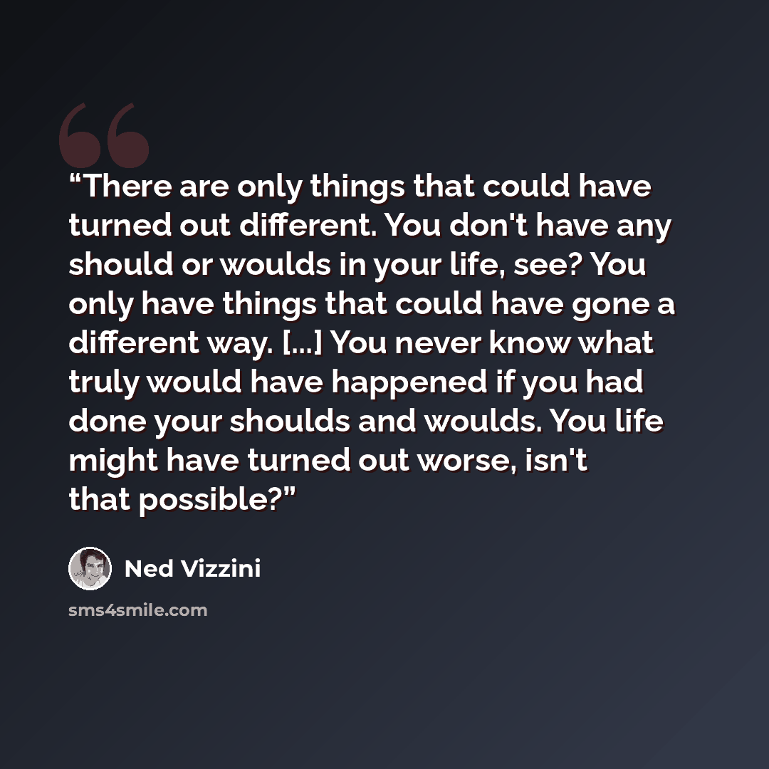 “There are only things that could have turned out different. You don't have any should or woulds in your life, see? You only have things that could have gone a different way. [...] You never know what truly would have happened if you had done your shoulds and woulds. You life might have turned out…” quote by Ned Vizzini