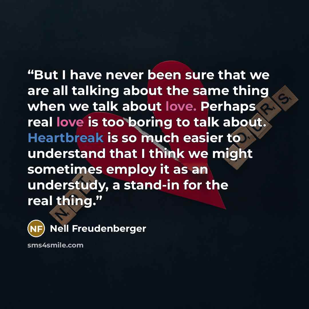“But I have never been sure that we are all talking about the same thing when we talk about love. Perhaps real love is too boring to talk about. Heartbreak is so much easier to understand that I think we might sometimes employ it as an understudy, a stand-in for the real thing.” quote by Nell Freudenberger