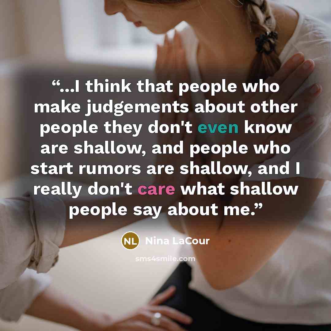 “...I think that people who make judgements about other people they don't even know are shallow, and people who start rumors are shallow, and I really don't care what shallow people say about me.” quote by Nina LaCour
