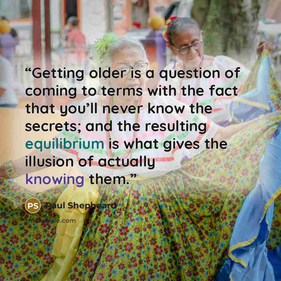 “Getting older is a question of coming to terms with the fact that you’ll never know the secrets; and the resulting equilibrium is what gives the illusion of actually knowing them.” quote by Paul Shepheard