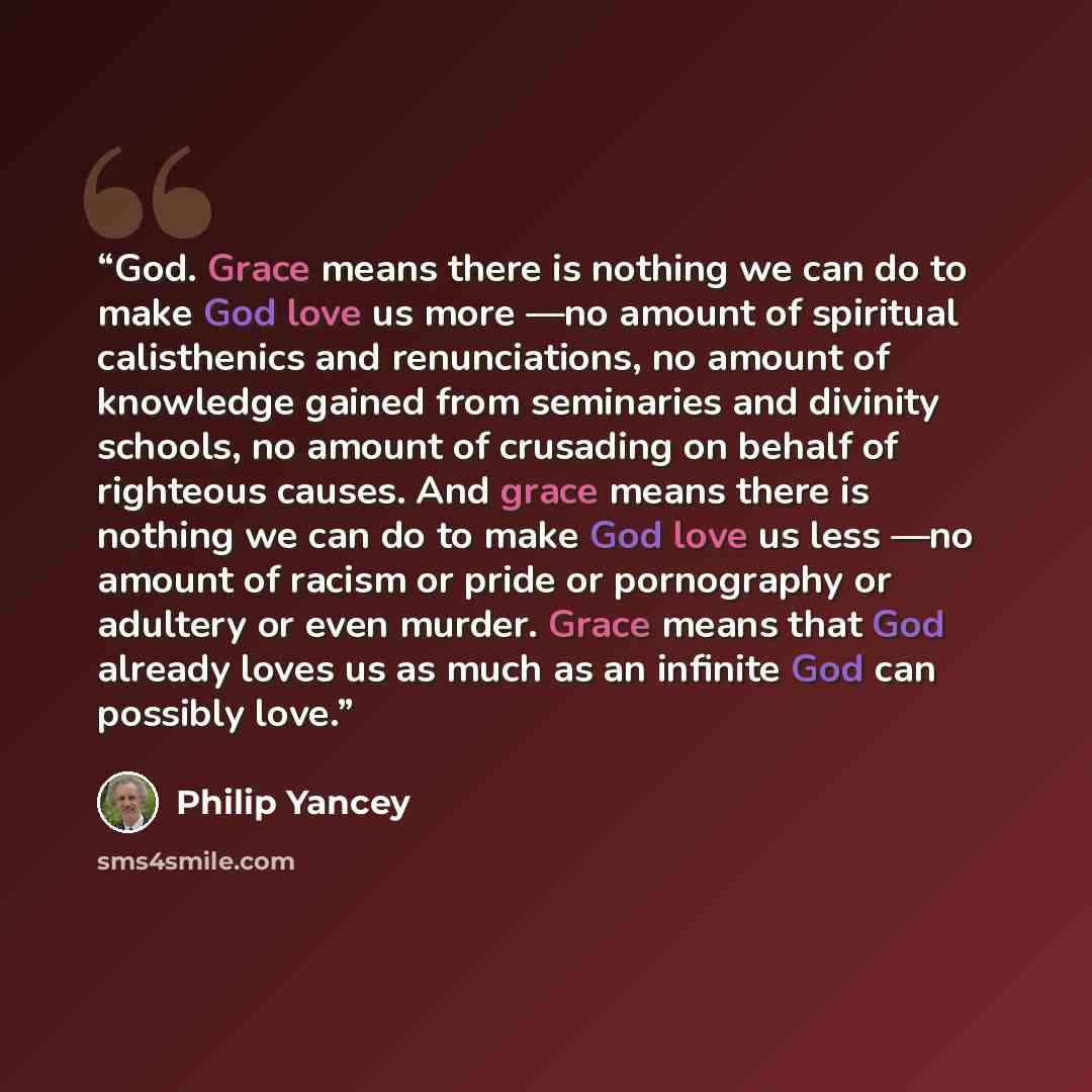 “God. Grace means there is nothing we can do to make God love us more —no amount of spiritual calisthenics and renunciations, no amount of knowledge gained from seminaries and divinity schools, no amount of crusading on behalf of righteous causes. And grace means there is nothing we can do to make…” quote by Philip Yancey