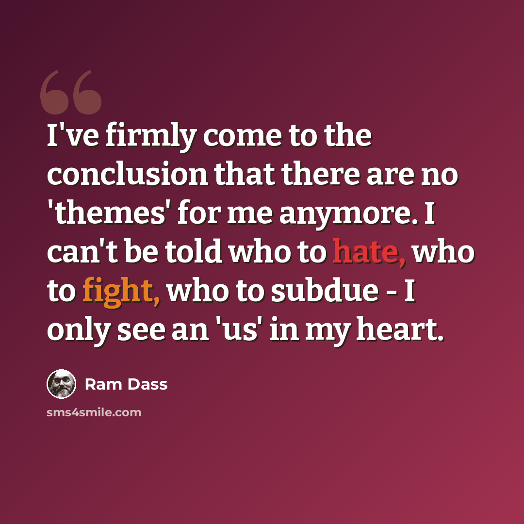 “I've firmly come to the conclusion that there are no 'themes' for me anymore. I can't be told who to hate, who to fight, who to subdue - I only see an 'us' in my heart.” quote by Ram Dass