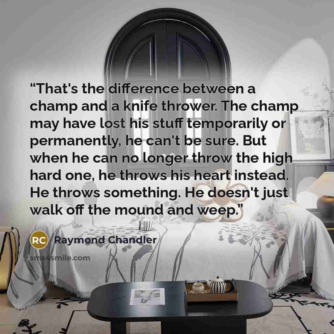 “That's the difference between a champ and a knife thrower. The champ may have lost his stuff temporarily or permanently, he can't be sure. But when he can no longer throw the high hard one, he throws his heart instead. He throws something. He doesn't just walk off the mound and weep.” quote by Raymond Chandler