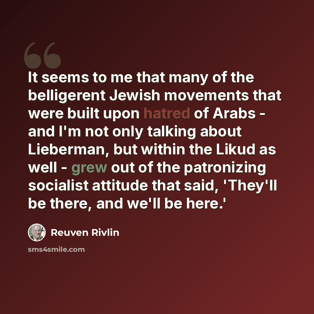 “It seems to me that many of the belligerent Jewish movements that were built upon hatred of Arabs - and I'm not only talking about Lieberman, but within the Likud as well - grew out of the patronizing socialist attitude that said, 'They'll be there, and we'll be here.'” quote by Reuven Rivlin