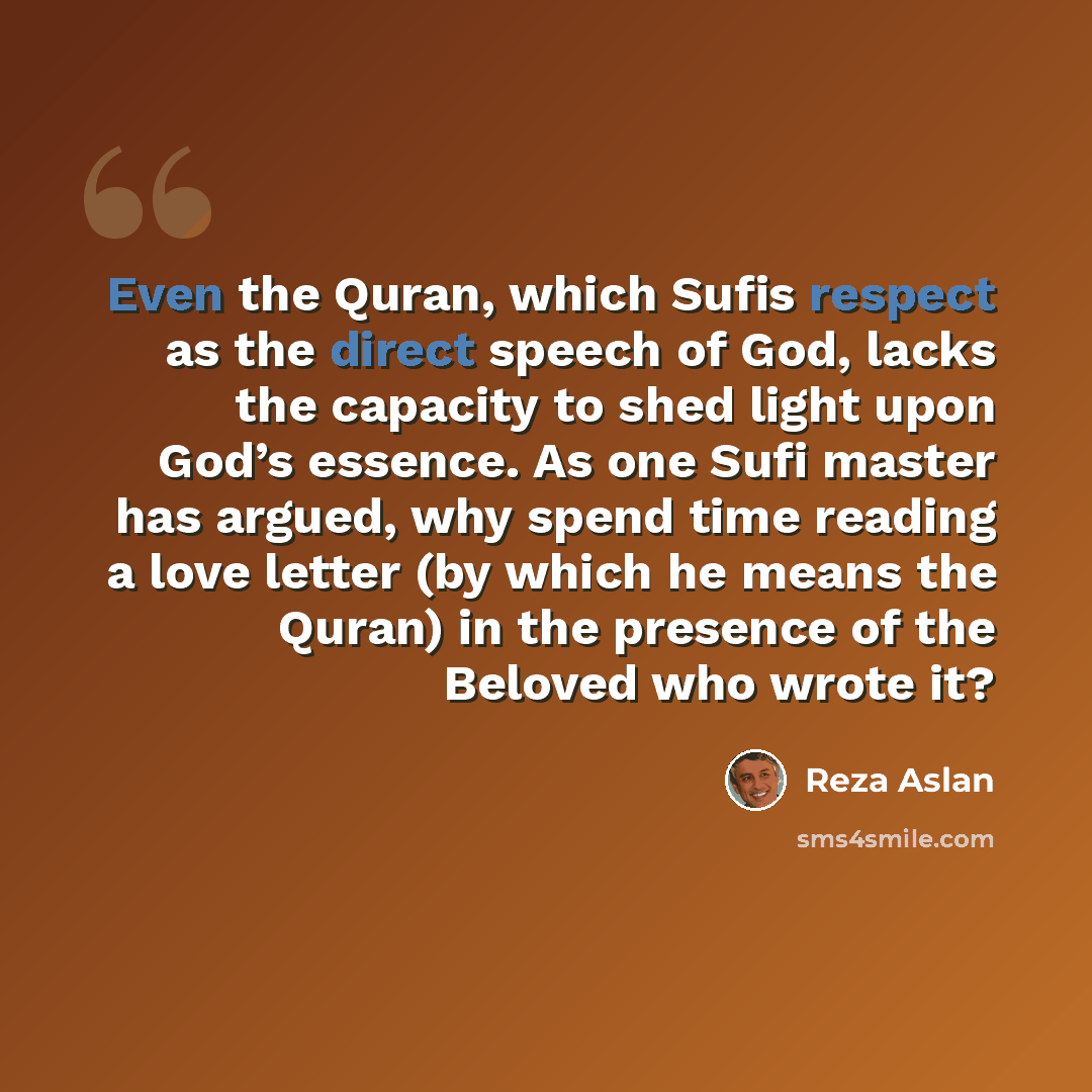 “Even the Quran, which Sufis respect as the direct speech of God, lacks the capacity to shed light upon God’s essence. As one Sufi master has argued, why spend time reading a love letter (by which he means the Quran) in the presence of the Beloved who wrote it?” quote by Reza Aslan