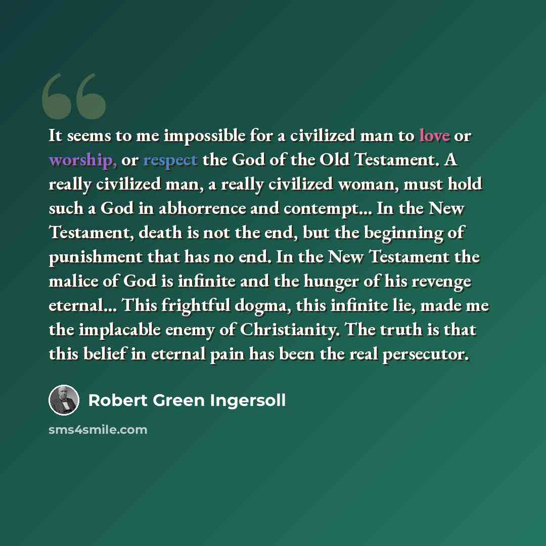 “It seems to me impossible for a civilized man to love or worship, or respect the God of the Old Testament. A really civilized man, a really civilized woman, must hold such a God in abhorrence and contempt... In the New Testament, death is not the end, but the beginning of punishment that has no…” quote by Robert Green Ingersoll