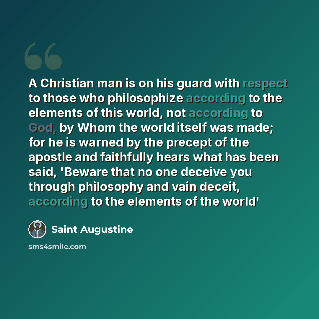“A Christian man is on his guard with respect to those who philosophize according to the elements of this world, not according to God, by Whom the world itself was made; for he is warned by the precept of the apostle and faithfully hears what has been said, 'Beware that no one deceive you through…” quote by Saint Augustine