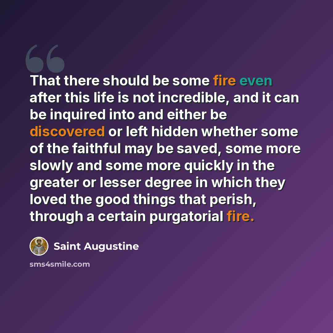 “That there should be some fire even after this life is not incredible, and it can be inquired into and either be discovered or left hidden whether some of the faithful may be saved, some more slowly and some more quickly in the greater or lesser degree in which they loved the good things that…” quote by Saint Augustine