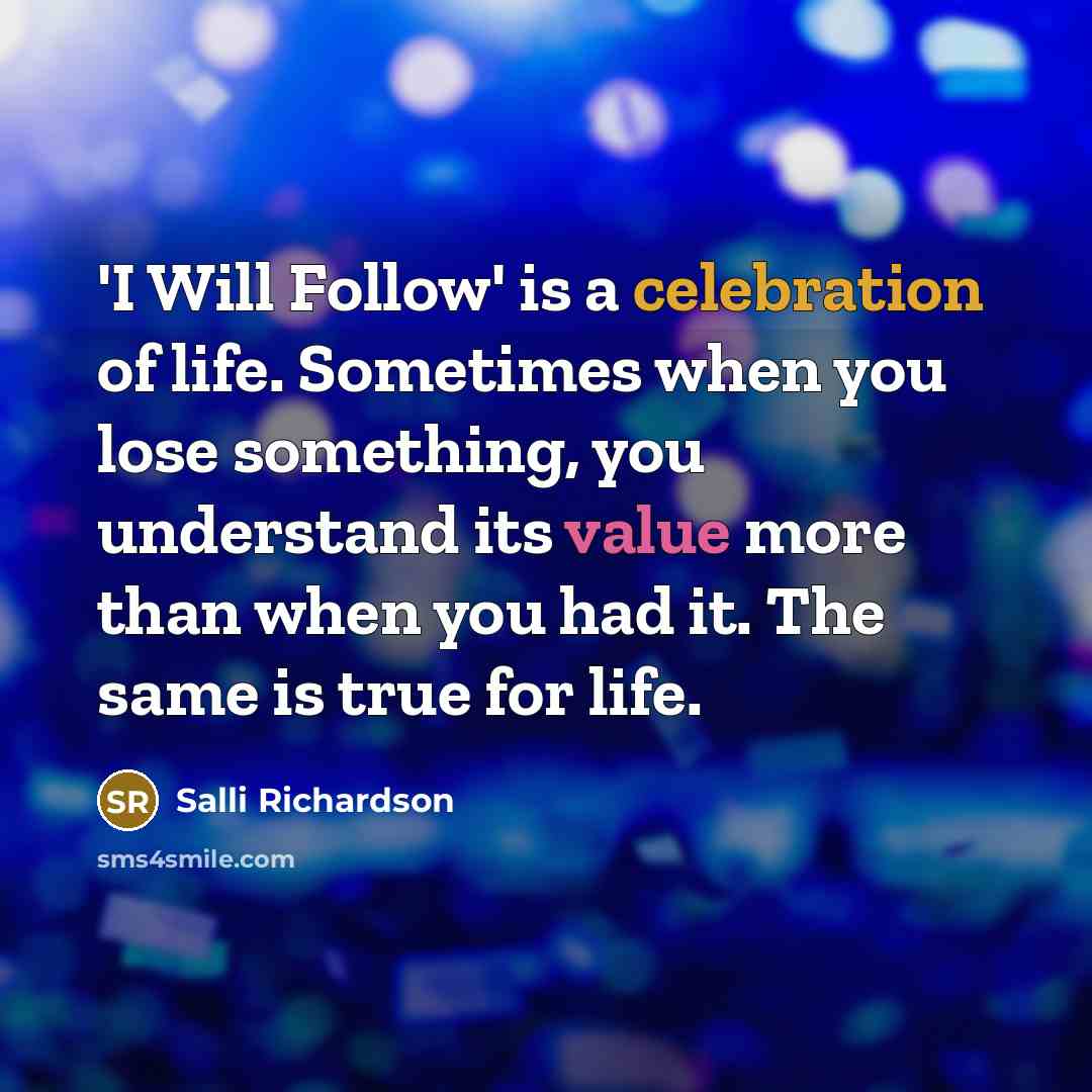 “'I Will Follow' is a celebration of life. Sometimes when you lose something, you understand its value more than when you had it. The same is true for life.” quote by Salli Richardson