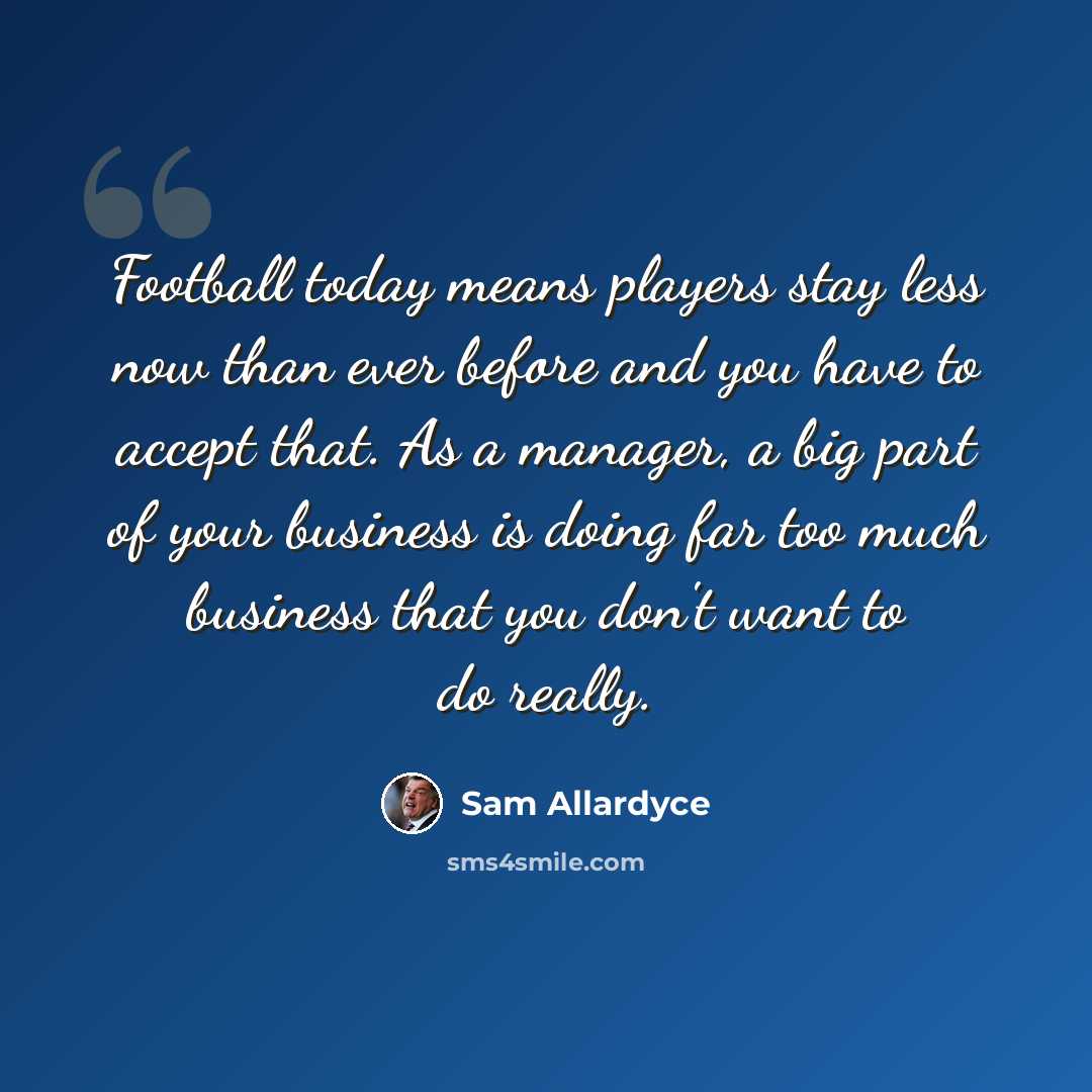 “Football today means players stay less now than ever before and you have to accept that. As a manager, a big part of your business is doing far too much business that you don't want to do really.” quote by Sam Allardyce