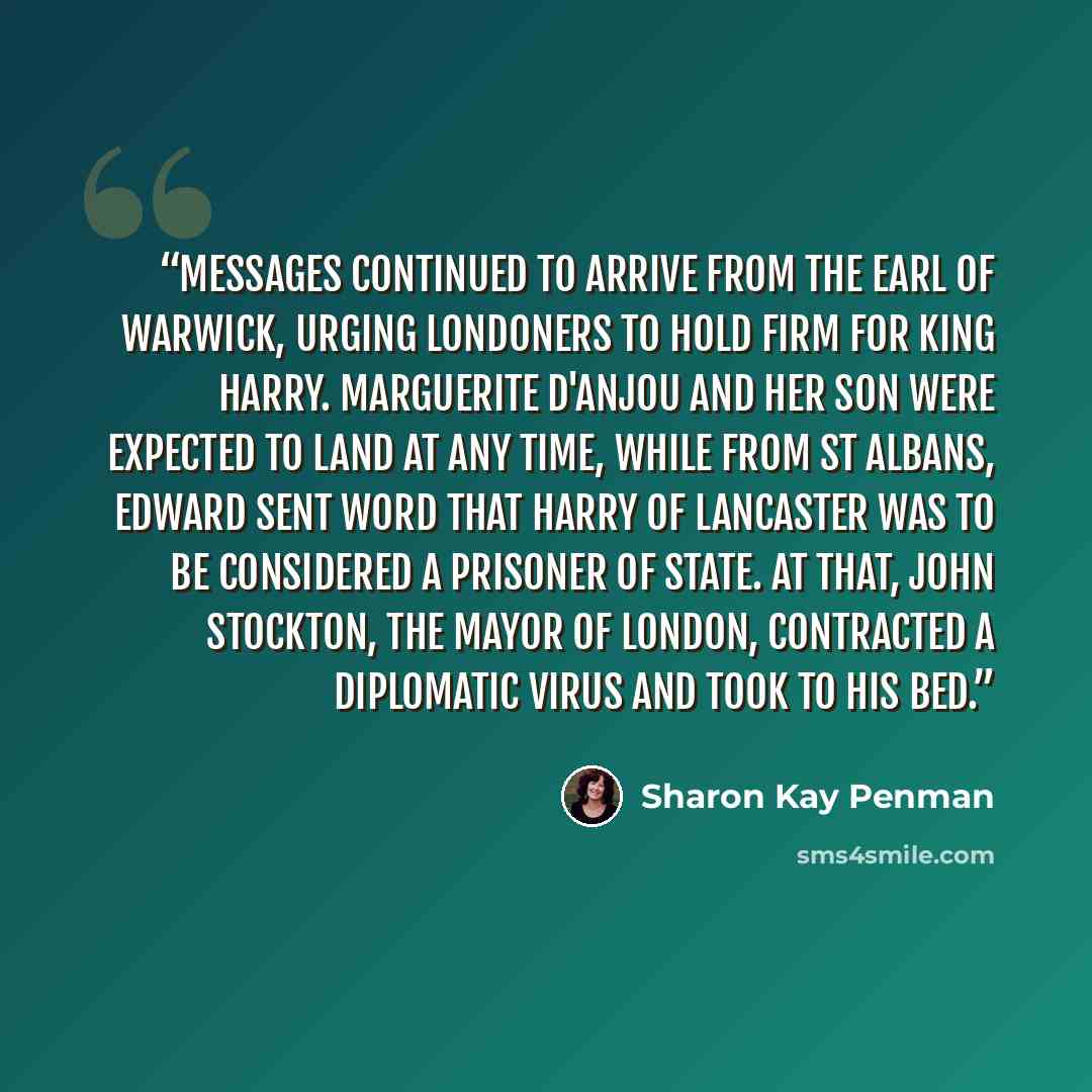 “Messages continued to arrive from the Earl of Warwick, urging Londoners to hold firm for King Harry. Marguerite d'Anjou and her son were expected to land at any time, while from St Albans, Edward sent word that Harry of Lancaster was to be considered a prisoner of state. At that, John Stockton…” quote by Sharon Kay Penman