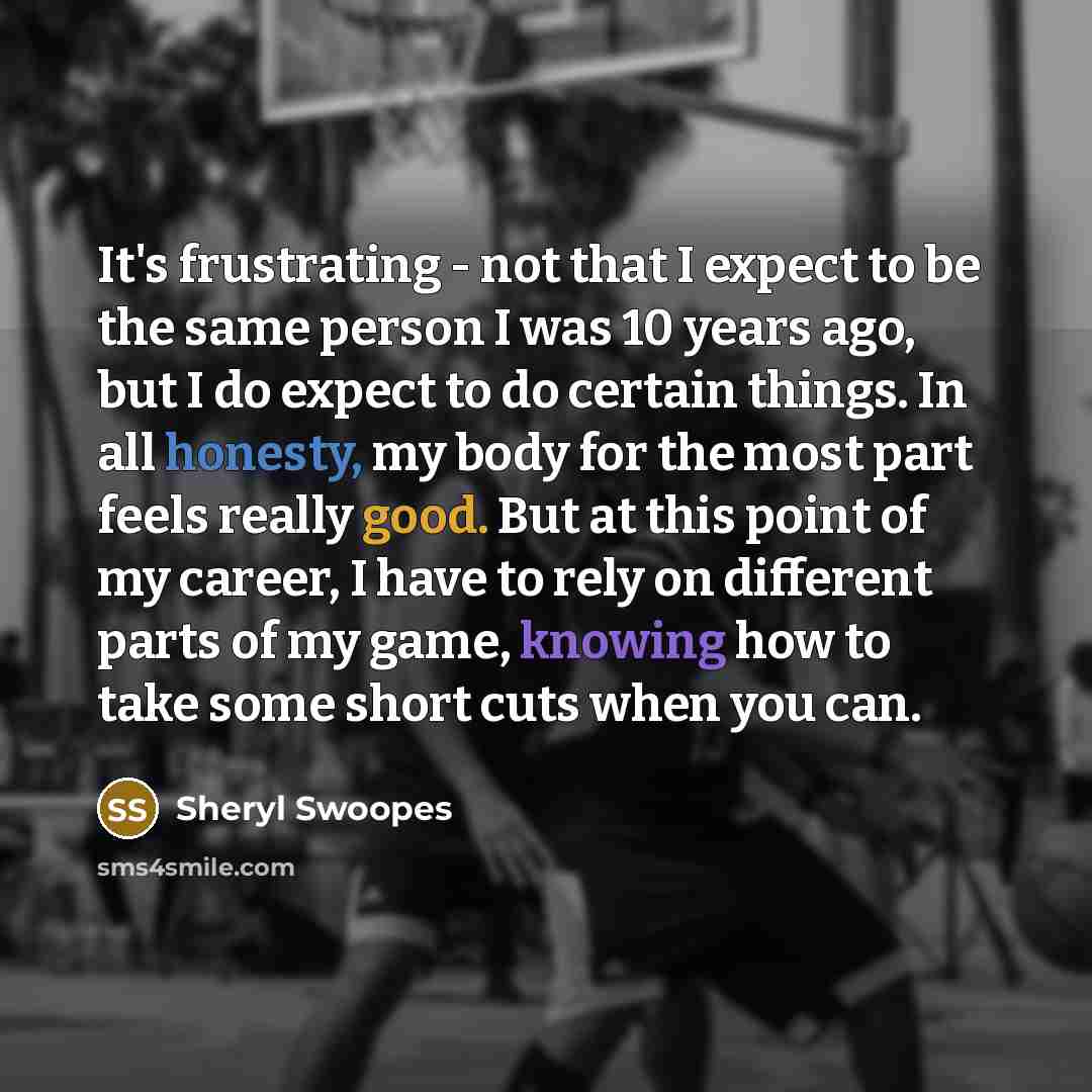 “It's frustrating - not that I expect to be the same person I was 10 years ago, but I do expect to do certain things. In all honesty, my body for the most part feels really good. But at this point of my career, I have to rely on different parts of my game, knowing how to take some short cuts when…” quote by Sheryl Swoopes