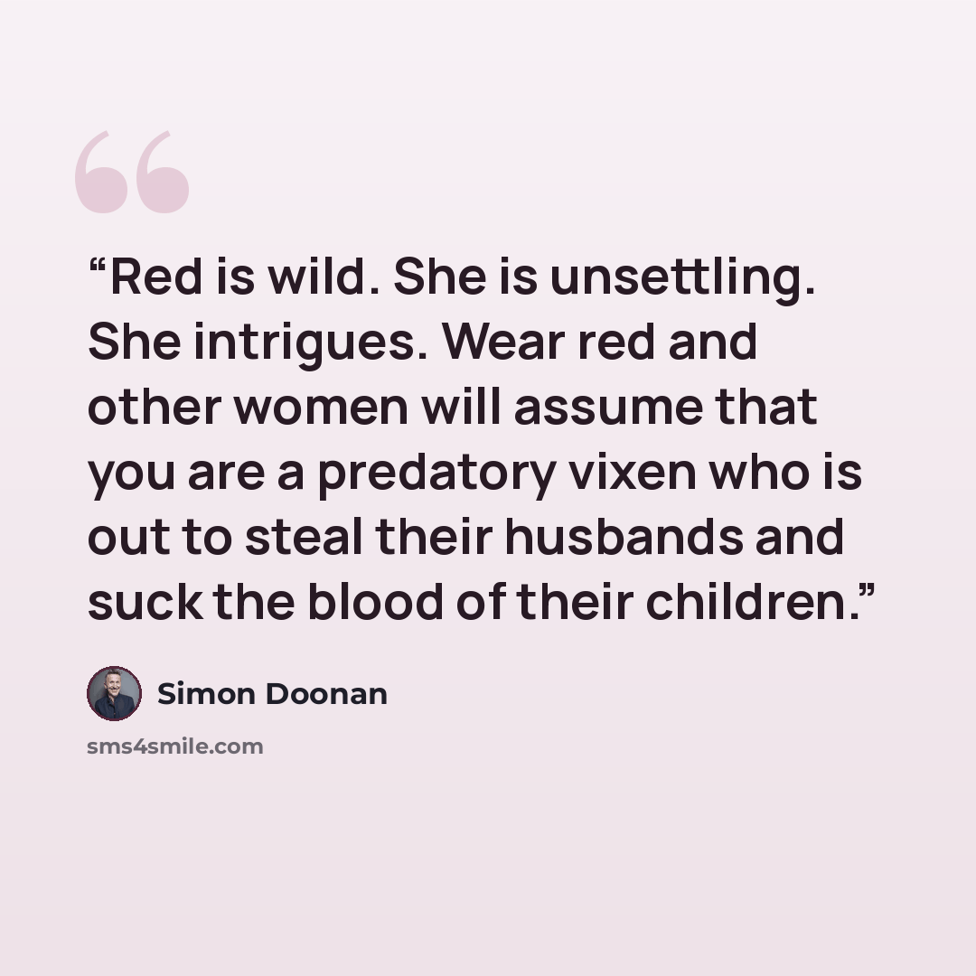 “Red is wild. She is unsettling. She intrigues. Wear red and other women will assume that you are a predatory vixen who is out to steal their husbands and suck the blood of their children.” quote by Simon Doonan