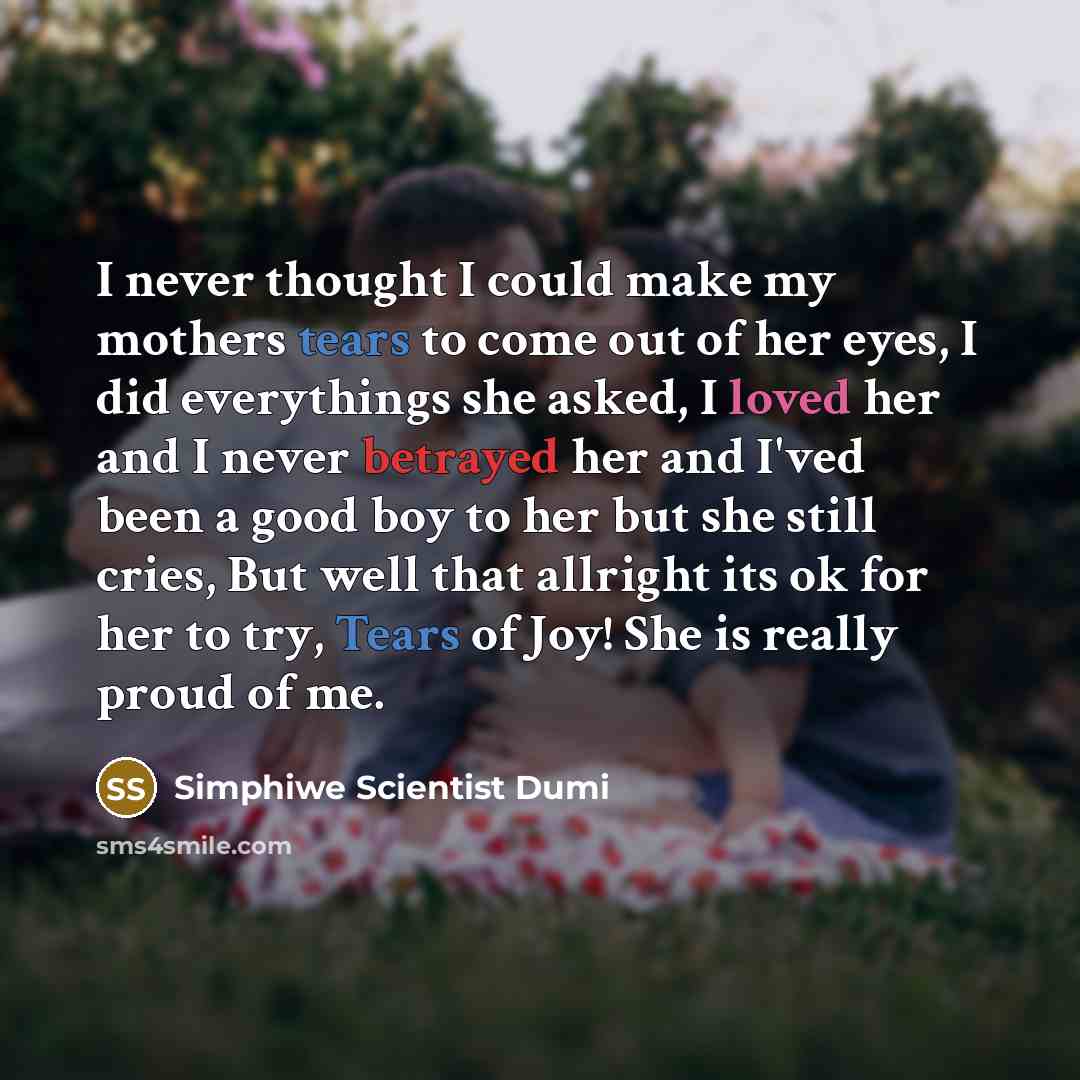 “I never thought I could make my mothers tears to come out of her eyes, I did everythings she asked, I loved her and I never betrayed her and I'ved been a good boy to her but she still cries, But well that allright its ok for her to try, Tears of Joy! She is really proud of me.” quote by Simphiwe Scientist Dumi